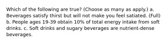 Which of the following are true? (Choose as many as apply.) a. Beverages satisfy thirst but will not make you feel satiated. (Full) b. People ages 19-39 obtain 10% of total energy intake from soft drinks. c. Soft drinks and sugary beverages are nutrient-dense beverages.