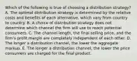 Which of the following is true of choosing a distribution strategy? A. The optimal distribution strategy is determined by the relative costs and benefits of each alternative, which vary from country to country. B. A choice of distribution strategy does not determine which channel the firm will use to reach potential consumers. C. The channel length, the final selling price, and the firm's profit margin are completely independent of each other. D. The longer a distribution channel, the lower the aggregate markup. E. The longer a distribution channel, the lower the price consumers are charged for the final product.