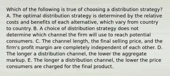 Which of the following is true of choosing a distribution strategy? A. The optimal distribution strategy is determined by the relative costs and benefits of each alternative, which vary from country to country. B. A choice of distribution strategy does not determine which channel the firm will use to reach potential consumers. C. The channel length, the final selling price, and the firm's profit margin are completely independent of each other. D. The longer a distribution channel, the lower the aggregate markup. E. The longer a distribution channel, the lower the price consumers are charged for the final product.