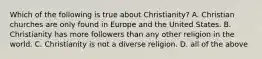 Which of the following is true about Christianity? A. Christian churches are only found in Europe and the United States. B. Christianity has more followers than any other religion in the world. C. Christianity is not a diverse religion. D. all of the above