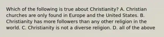 Which of the following is true about Christianity? A. Christian churches are only found in Europe and the United States. B. Christianity has more followers than any other religion in the world. C. Christianity is not a diverse religion. D. all of the above