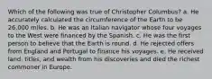 Which of the following was true of Christopher Columbus? a. He accurately calculated the circumference of the Earth to be 26,000 miles. b. He was an Italian navigator whose four voyages to the West were financed by the Spanish. c. He was the first person to believe that the Earth is round. d. He rejected offers from England and Portugal to finance his voyages. e. He received land, titles, and wealth from his discoveries and died the richest commoner in Europe.