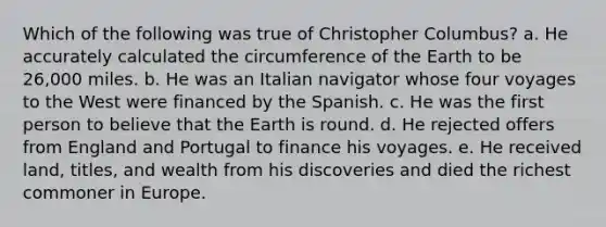 Which of the following was true of Christopher Columbus? a. He accurately calculated the circumference of the Earth to be 26,000 miles. b. He was an Italian navigator whose four voyages to the West were financed by the Spanish. c. He was the first person to believe that the Earth is round. d. He rejected offers from England and Portugal to finance his voyages. e. He received land, titles, and wealth from his discoveries and died the richest commoner in Europe.