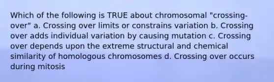 Which of the following is TRUE about chromosomal "crossing-over" a. Crossing over limits or constrains variation b. Crossing over adds individual variation by causing mutation c. Crossing over depends upon the extreme structural and chemical similarity of homologous chromosomes d. Crossing over occurs during mitosis