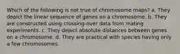 Which of the following is not true of chromosome maps? a. They depict the linear sequence of genes on a chromosome. b. They are constructed using crossing-over data from mating experiments. c. They depict absolute distances between genes on a chromosome. d. They are practical with species having only a few chromosomes.