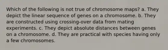 Which of the following is not true of chromosome maps? a. They depict the linear sequence of genes on a chromosome. b. They are constructed using crossing-over data from mating experiments. c. They depict absolute distances between genes on a chromosome. d. They are practical with species having only a few chromosomes.