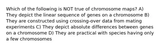 Which of the following is NOT true of chromosome maps? A) They depict the linear sequence of genes on a chromosome B) They are constructed using crossing-over data from mating experiments C) They depict absolute differences between genes on a chromosome D) They are practical with species having only a few chromosomes