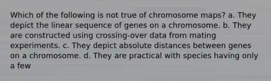 Which of the following is not true of chromosome maps? a. They depict the linear sequence of genes on a chromosome. b. They are constructed using crossing-over data from mating experiments. c. They depict absolute distances between genes on a chromosome. d. They are practical with species having only a few