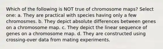 Which of the following is NOT true of chromosome maps? Select one: a. They are practical with species having only a few chromosmes. b. They depict absolute differences between genes on a chromosome map. c. They depict the linear sequence of genes on a chromosome map. d. They are constructed using crossing-over data from mating experiments.