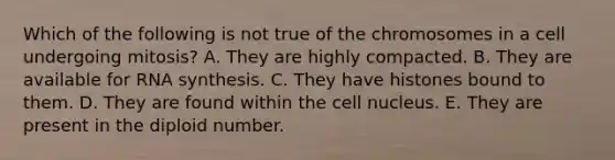 Which of the following is not true of the chromosomes in a cell undergoing mitosis? A. They are highly compacted. B. They are available for RNA synthesis. C. They have histones bound to them. D. They are found within the cell nucleus. E. They are present in the diploid number.