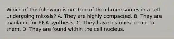 Which of the following is not true of the chromosomes in a cell undergoing mitosis? A. They are highly compacted. B. They are available for RNA synthesis. C. They have histones bound to them. D. They are found within the cell nucleus.