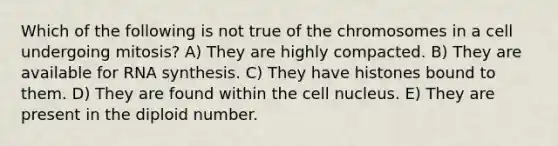 Which of the following is not true of the chromosomes in a cell undergoing mitosis? A) They are highly compacted. B) They are available for RNA synthesis. C) They have histones bound to them. D) They are found within the cell nucleus. E) They are present in the diploid number.