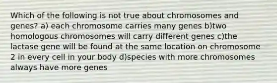 Which of the following is not true about chromosomes and genes? a) each chromosome carries many genes b)two homologous chromosomes will carry different genes c)the lactase gene will be found at the same location on chromosome 2 in every cell in your body d)species with more chromosomes always have more genes