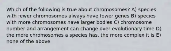 Which of the following is true about chromosomes? A) species with fewer chromosomes always have fewer genes B) species with more chromosomes have larger bodies C) chromosome number and arrangement can change over evolutionary time D) the more chromosomes a species has, the more complex it is E) none of the above