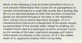 Which of the following is true of chronic bronchitis? (A) It is a viral-induced inflammation that causes the air passageways to narrow; characterized by a cough that sounds like a barking dog. (B) It is an inherited disease in which the functions of exocrine glands are disrupted throughout the body. In the respiratory tract, viscous mucus blocks respiratory passages. (C) It is characterized by permanent enlargement of the alveoli caused by deterioration of the alveolar walls; related to smoking. (D) Inhaled irritants lead to a prolonged secretion of excess mucus by the mucosa of the lower respiratory passages and induce inflammation and fibrosis of this mucosa. (E) It is the sudden death of an apparently healthy infant during sleep.