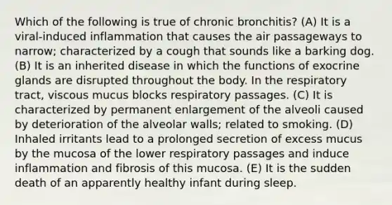 Which of the following is true of chronic bronchitis? (A) It is a viral-induced inflammation that causes the air passageways to narrow; characterized by a cough that sounds like a barking dog. (B) It is an inherited disease in which the functions of exocrine glands are disrupted throughout the body. In the respiratory tract, viscous mucus blocks respiratory passages. (C) It is characterized by permanent enlargement of the alveoli caused by deterioration of the alveolar walls; related to smoking. (D) Inhaled irritants lead to a prolonged secretion of excess mucus by the mucosa of the lower respiratory passages and induce inflammation and fibrosis of this mucosa. (E) It is the sudden death of an apparently healthy infant during sleep.