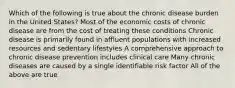 Which of the following is true about the chronic disease burden in the United States? Most of the economic costs of chronic disease are from the cost of treating these conditions Chronic disease is primarily found in affluent populations with increased resources and sedentary lifestyles A comprehensive approach to chronic disease prevention includes clinical care Many chronic diseases are caused by a single identifiable risk factor All of the above are true