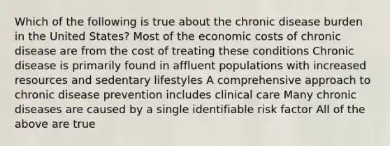 Which of the following is true about the chronic disease burden in the United States? Most of the economic costs of chronic disease are from the cost of treating these conditions Chronic disease is primarily found in affluent populations with increased resources and sedentary lifestyles A comprehensive approach to chronic disease prevention includes clinical care Many chronic diseases are caused by a single identifiable risk factor All of the above are true