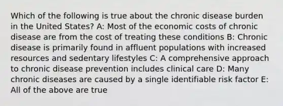 Which of the following is true about the chronic disease burden in the United States? A: Most of the economic costs of chronic disease are from the cost of treating these conditions B: Chronic disease is primarily found in affluent populations with increased resources and sedentary lifestyles C: A comprehensive approach to chronic disease prevention includes clinical care D: Many chronic diseases are caused by a single identifiable risk factor E: All of the above are true