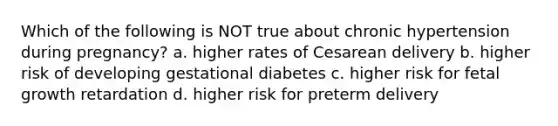 Which of the following is NOT true about chronic hypertension during pregnancy? a. higher rates of Cesarean delivery b. higher risk of developing gestational diabetes c. higher risk for fetal growth retardation d. higher risk for preterm delivery