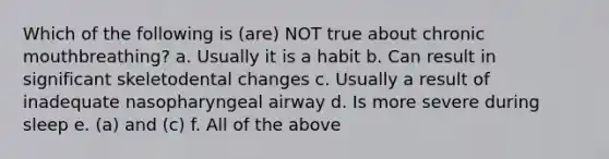 Which of the following is (are) NOT true about chronic mouthbreathing? a. Usually it is a habit b. Can result in significant skeletodental changes c. Usually a result of inadequate nasopharyngeal airway d. Is more severe during sleep e. (a) and (c) f. All of the above