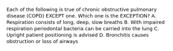 Each of the following is true of chronic obstructive pulmonary disease (COPD) EXCEPT one. Which one is the EXCEPTION? A. Respiration consists of long, deep, slow breaths B. With impaired respiration periodontal bacteria can be carried into the lung C. Upright patient positioning is advised D. Bronchitis causes obstruction or loss of airways