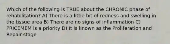 Which of the following is TRUE about the CHRONIC phase of rehabilitation? A) There is a little bit of redness and swelling in the tissue area B) There are no signs of inflammation C) PRICEMEM is a priority D) It is known as the Proliferation and Repair stage