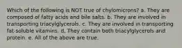 Which of the following is NOT true of chylomicrons? a. They are composed of fatty acids and bile salts. b. They are involved in transporting triacylglycerols. c. They are involved in transporting fat-soluble vitamins. d. They contain both triacylglycerols and protein. e. All of the above are true.