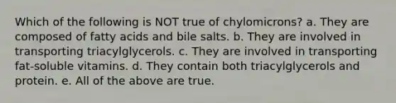 Which of the following is NOT true of chylomicrons? a. They are composed of fatty acids and bile salts. b. They are involved in transporting triacylglycerols. c. They are involved in transporting fat-soluble vitamins. d. They contain both triacylglycerols and protein. e. All of the above are true.