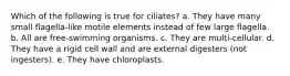 Which of the following is true for ciliates? a. They have many small flagella-like motile elements instead of few large flagella. b. All are free-swimming organisms. c. They are multi-cellular. d. They have a rigid cell wall and are external digesters (not ingesters). e. They have chloroplasts.