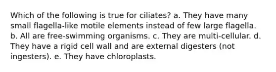 Which of the following is true for ciliates? a. They have many small flagella-like motile elements instead of few large flagella. b. All are free-swimming organisms. c. They are multi-cellular. d. They have a rigid cell wall and are external digesters (not ingesters). e. They have chloroplasts.