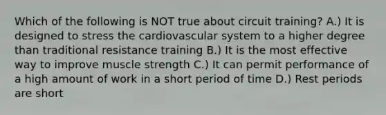 Which of the following is NOT true about circuit training? A.) It is designed to stress the cardiovascular system to a higher degree than traditional resistance training B.) It is the most effective way to improve muscle strength C.) It can permit performance of a high amount of work in a short period of time D.) Rest periods are short