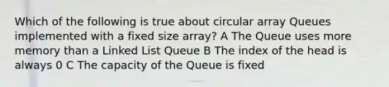 Which of the following is true about circular array Queues implemented with a fixed size array? A The Queue uses more memory than a Linked List Queue B The index of the head is always 0 C The capacity of the Queue is fixed