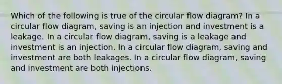 Which of the following is true of the circular flow diagram? In a circular flow diagram, saving is an injection and investment is a leakage. In a circular flow diagram, saving is a leakage and investment is an injection. In a circular flow diagram, saving and investment are both leakages. In a circular flow diagram, saving and investment are both injections.