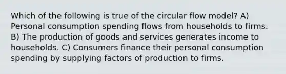 Which of the following is true of the circular flow model? A) Personal consumption spending flows from households to firms. B) The production of goods and services generates income to households. C) Consumers finance their personal consumption spending by supplying factors of production to firms.