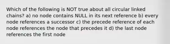 Which of the following is NOT true about all circular linked chains? a) no node contains NULL in its next reference b) every node references a successor c) the precede reference of each node references the node that precedes it d) the last node references the first node