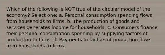 Which of the following is NOT true of the circular model of the economy? Select one: a. Personal consumption spending flows from households to firms. b. The <a href='https://www.questionai.com/knowledge/ks8soMnieU-production-of-goods' class='anchor-knowledge'>production of goods</a> and services generates income for households. c. Consumers finance their personal consumption spending by supplying factors of production to firms. d. Payments to factors of production flows from households to firms.