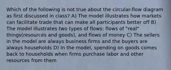 Which of the following is not true about the circular-flow diagram as first discussed in class? A) The model illustrates how markets can facilitate trade that can make all participants better off B) The model illustrates two types of flows: flows of "real" things(resources and goods), and flows of money C) The sellers in the model are always business firms and the buyers are always households D) In the model, spending on goods comes back to households when firms purchase labor and other resources from them