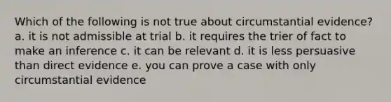 Which of the following is not true about circumstantial evidence? a. it is not admissible at trial b. it requires the trier of fact to make an inference c. it can be relevant d. it is less persuasive than direct evidence e. you can prove a case with only circumstantial evidence