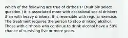 Which of the following are true of cirrhosis? (Multiple select question.) It is associated more with occasional social drinkers than with heavy drinkers. It is reversible with regular exercise. The treatment requires the person to stop drinking alcohol. Those with cirrhosis who continue to drink alcohol have a 50% chance of surviving five or more years.