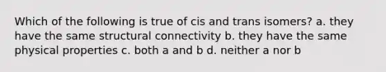 Which of the following is true of cis and trans isomers? a. they have the same structural connectivity b. they have the same physical properties c. both a and b d. neither a nor b