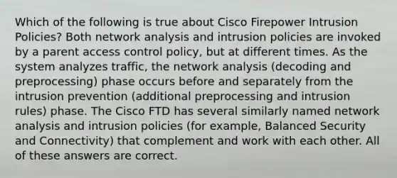 Which of the following is true about Cisco Firepower Intrusion Policies? Both network analysis and intrusion policies are invoked by a parent access control policy, but at different times. As the system analyzes traffic, the network analysis (decoding and preprocessing) phase occurs before and separately from the intrusion prevention (additional preprocessing and intrusion rules) phase. The Cisco FTD has several similarly named network analysis and intrusion policies (for example, Balanced Security and Connectivity) that complement and work with each other. All of these answers are correct.