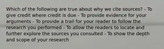 Which of the following are true about why we cite sources? - To give credit where credit is due - To provide evidence for your arguments - To provide a trail for your reader to follow the research you performed - To allow the readers to locate and further explore the sources you consulted - To show the depth and scope of your research