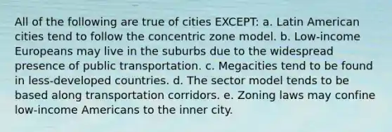 All of the following are true of cities EXCEPT: a. Latin American cities tend to follow the concentric zone model. b. Low-income Europeans may live in the suburbs due to the widespread presence of public transportation. c. Megacities tend to be found in less-developed countries. d. The sector model tends to be based along transportation corridors. e. Zoning laws may confine low-income Americans to the inner city.