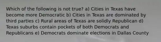 Which of the following is not true? a) Cities in Texas have become more Democratic b) Cities in Texas are dominated by third parties c) Rural areas of Texas are solidly Republican d) Texas suburbs contain pockets of both Democrats and Republicans e) Democrats dominate elections in Dallas County