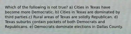 Which of the following is not true? a) Cities in Texas have become more Democratic. b) Cities in Texas are dominated by third parties.c) Rural areas of Texas are solidly Republican. d) Texas suburbs contain pockets of both Democrats and Republicans. e) Democrats dominate elections in Dallas County.