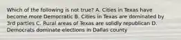 Which of the following is not true? A. Cities in Texas have become more Democratic B. Cities in Texas are dominated by 3rd parties C. Rural areas of Texas are solidly republican D. Democrats dominate elections in Dallas county