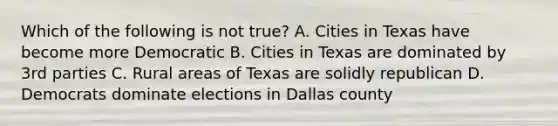 Which of the following is not true? A. Cities in Texas have become more Democratic B. Cities in Texas are dominated by 3rd parties C. Rural areas of Texas are solidly republican D. Democrats dominate elections in Dallas county