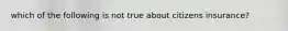 which of the following is not true about citizens insurance?