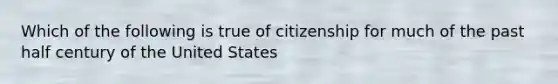 Which of the following is true of citizenship for much of the past half century of the United States